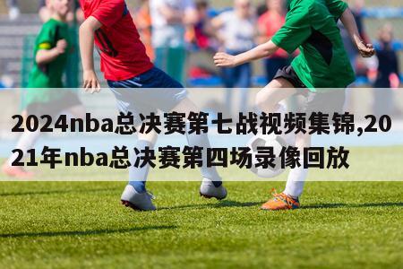 2024nba总决赛第七战视频集锦,2021年nba总决赛第四场录像回放