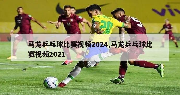 马龙乒乓球比赛视频2024,马龙乒乓球比赛视频2021